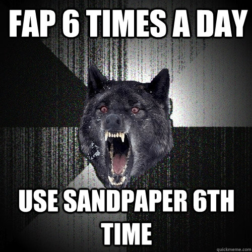 Fap 6 times a day use sandpaper 6th time  Insanity Wolf