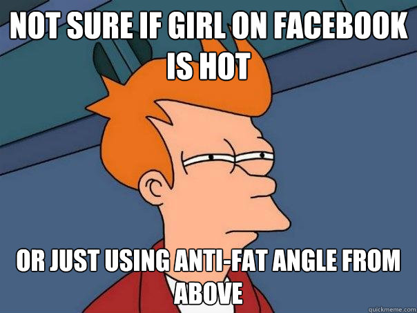 not sure if girl on facebook is hot or just using anti-fat angle from above  Futurama Fry