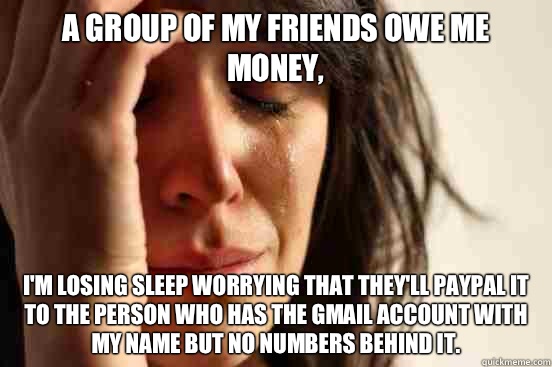 A group of my friends owe me money, I'm losing sleep worrying that they'll Paypal it to the person who has the gmail account with my name but no numbers behind it.  - A group of my friends owe me money, I'm losing sleep worrying that they'll Paypal it to the person who has the gmail account with my name but no numbers behind it.   First World Problems