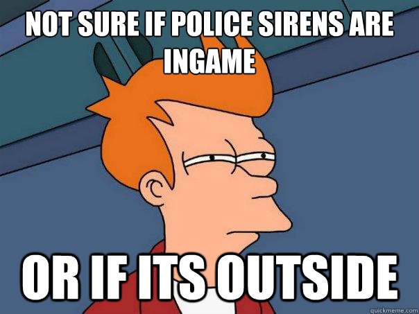 Not sure if police sirens are ingame or if its outside  Futurama Fry