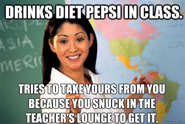 drinks diet pepsi in class. tries to take yours from you because you snuck in the teacher's lounge to get it.
 - drinks diet pepsi in class. tries to take yours from you because you snuck in the teacher's lounge to get it.
  Unhelpful High School Teacher