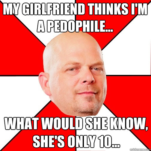 My girlfriend thinks I'm a pedophile... What would she know, she's only 10... - My girlfriend thinks I'm a pedophile... What would she know, she's only 10...  Pawn Star