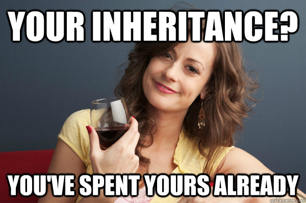 your inheritance? you've spent yours already - your inheritance? you've spent yours already  Forever Resentful Mother