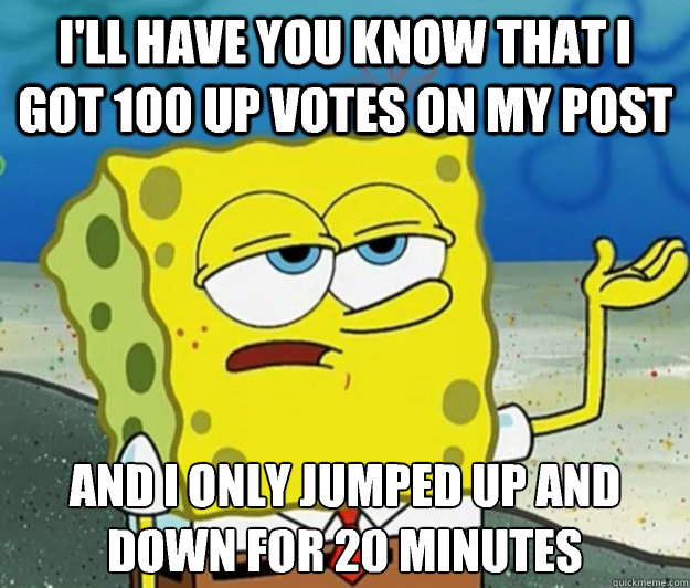 I'll have you know that I got 100 up votes on my post And I only jumped up and down for 20 minutes   Tough Spongebob