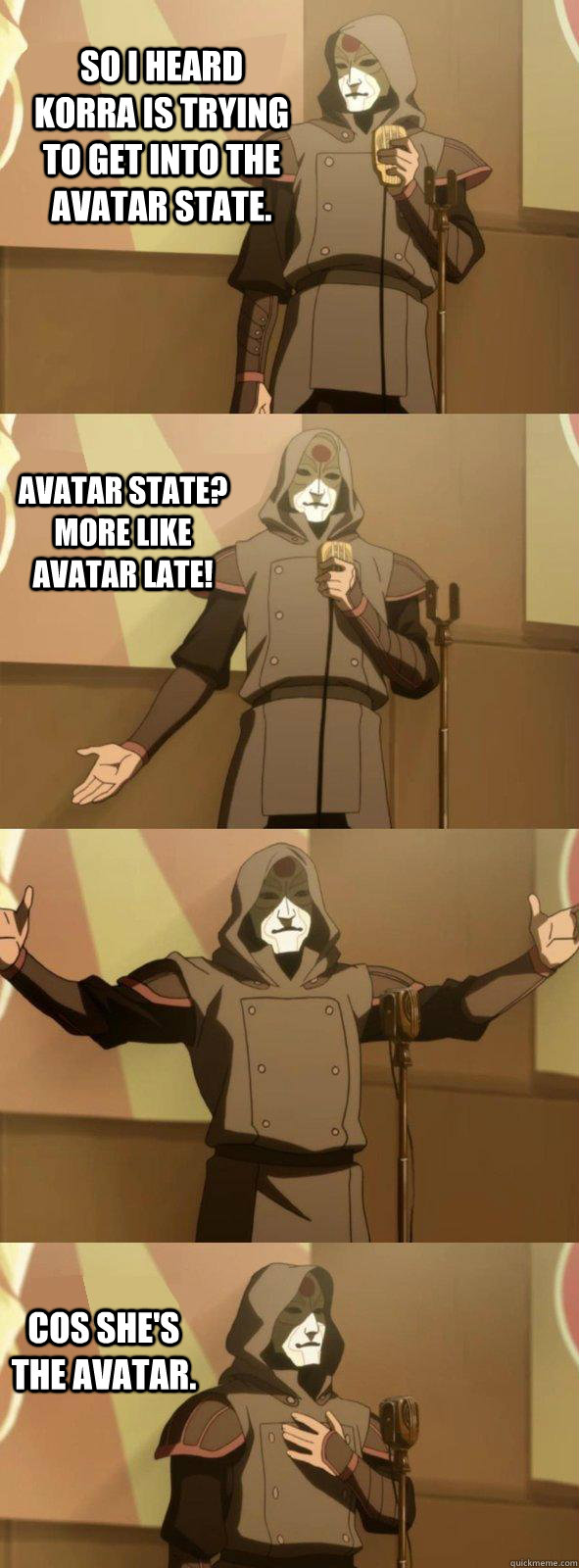 So I heard Korra is trying to get into the Avatar State. Avatar state? More like avatar late! Cos she's the Avatar.  Bad Joke Amon