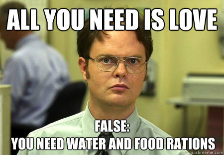 all you need is love false:
 you need water and food rations  Dwight