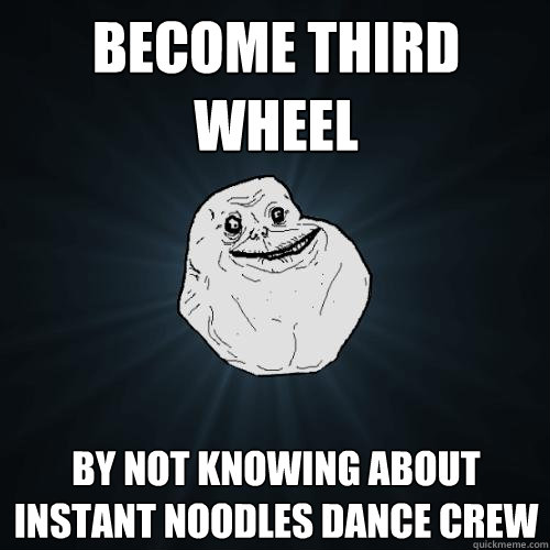 Become third wheel by not knowing about instant noodles dance crew  Forever Alone