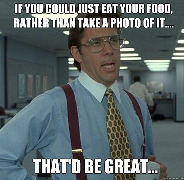 IF YOU COULD JUST EAT YOUR FOOD, RATHER THAN TAKE A PHOTO OF IT.... THAT'D BE GREAT...  