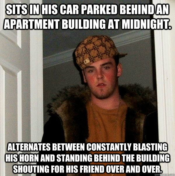 Sits in his car parked behind an apartment building at midnight. Alternates between constantly blasting his horn and standing behind the building shouting for his friend over and over. - Sits in his car parked behind an apartment building at midnight. Alternates between constantly blasting his horn and standing behind the building shouting for his friend over and over.  Scumbag Steve