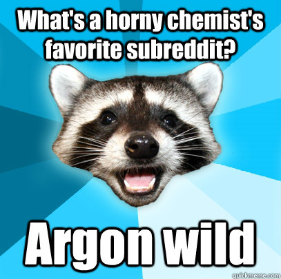 What's a horny chemist's favorite subreddit?  Argon wild  Lame Pun Coon