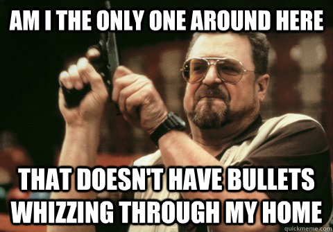 Am I the only one around here that doesn't have bullets whizzing through my home - Am I the only one around here that doesn't have bullets whizzing through my home  Am I the only one