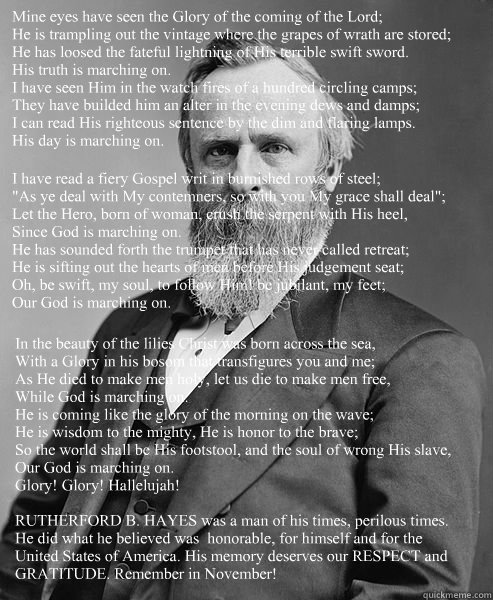 Mine eyes have seen the Glory of the coming of the Lord;
He is trampling out the vintage where the grapes of wrath are stored;
He has loosed the fateful lightning of His terrible swift sword.
His truth is marching on.
I have seen Him in the watch fires of  hip rutherford b hayes