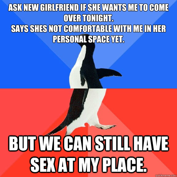 Ask new girlfriend if she wants me to come over tonight. 
Says shes not comfortable with me in her personal space yet. but we can still have sex at my place.   Socially Awkward Awesome Penguin