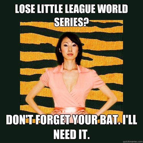 Lose little league world series? Don't forget your bat. I'll need it.  Tiger Mom