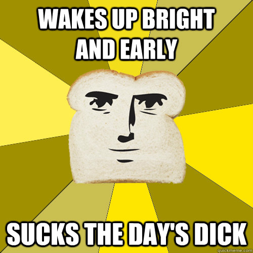 Wakes up bright           and early sucks the day's dick  Breadfriend