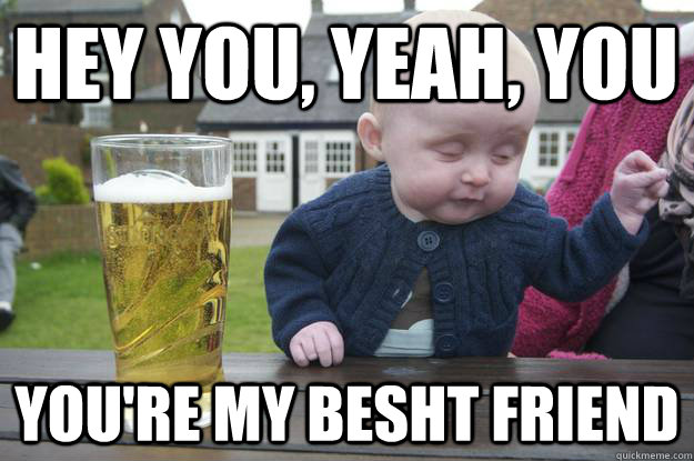 Hey you, yeah, you You're my besht friend  drunk baby