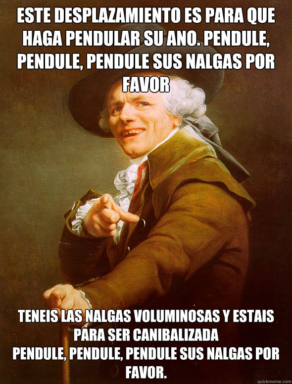 este desplazamiento es para que haga pendular su ano. pendule, pendule, pendule sus nalgas por favor 
 
Teneis las nalgas voluminosas y estais para ser canibalizada
pendule, pendule, pendule sus nalgas por favor.  Joseph Ducreux