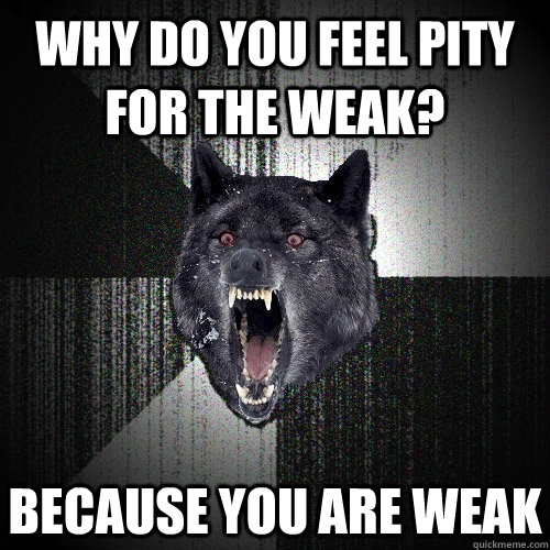 Why do you feel pity for the weak? BECAUSE YOU ARE WEAK  Insanity Wolf