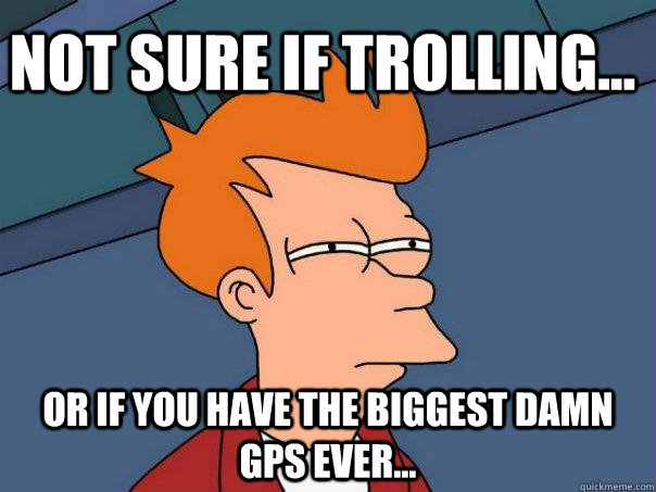 Not sure if trolling... Or if you have the biggest damn GPS ever...  Futurama Fry