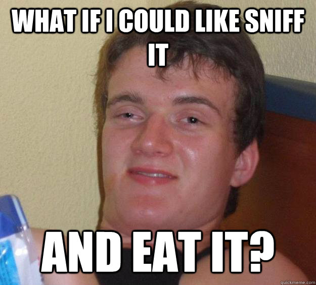 What if I could like sniff it and eat it?  10 Guy