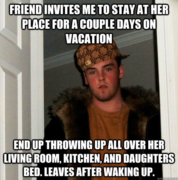 Friend invites me to stay at her place for a couple days on vacation End up throwing up all over her living room, kitchen, and daughters bed. Leaves after waking up.   Scumbag Steve