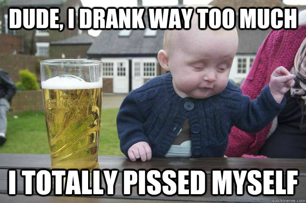 Dude, i drank way too much  I totally pissed myself   drunk baby