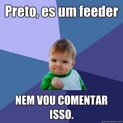 Preto, es um feeder NEM VOU COMENTAR ISSO.  Success Kid