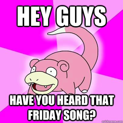 Hey guys have you heard that friday song?  Slowpoke