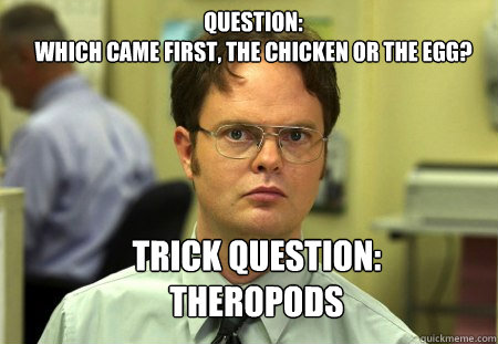 Question:
which came first, the chicken or the egg? Trick Question: 
Theropods - Question:
which came first, the chicken or the egg? Trick Question: 
Theropods  Schrute