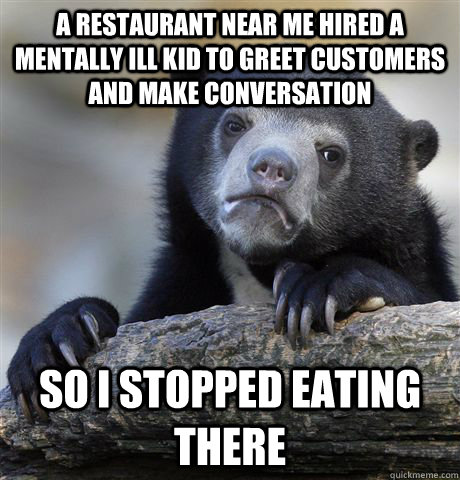 A restaurant near me hired a mentally ill kid to greet customers and make conversation so i stopped eating there  Confession Bear