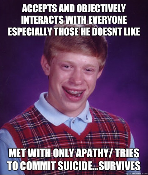 accepts and objectively interacts with everyone especially those he doesnt like met with only apathy/ tries to commit suicide...survives  Bad Luck Brian