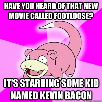 Have you heard of that new movie called Footloose? It's starring some kid named Kevin Bacon  Slowpoke