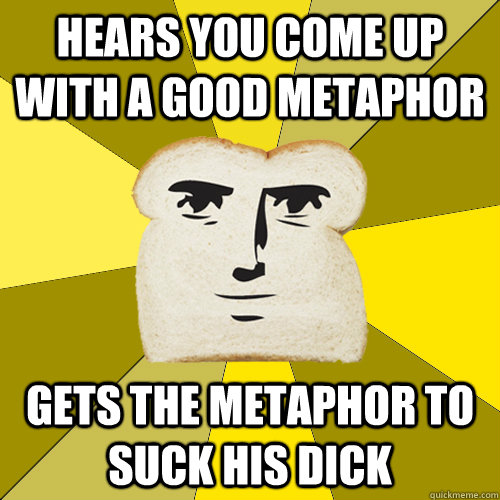 hears you come up with a good metaphor gets the metaphor to suck his dick  Breadfriend