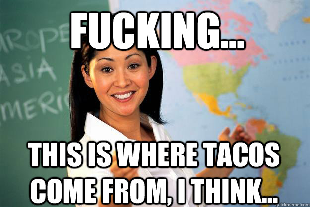 Fucking... This is where tacos come from, I think... - Fucking... This is where tacos come from, I think...  Unhelpful High School Teacher