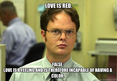 Love is red.
 FALSE:
love is a feeling and is therefore incapable of having a color.  Dwight