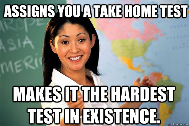 assigns you a take home test makes it the hardest test in existence.  - assigns you a take home test makes it the hardest test in existence.   Unhelpful High School Teacher