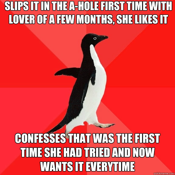 slips it in the a-hole first time with lover of a few months, she likes it confesses that was the first time she had tried and now wants it everytime  Socially Awesome Penguin