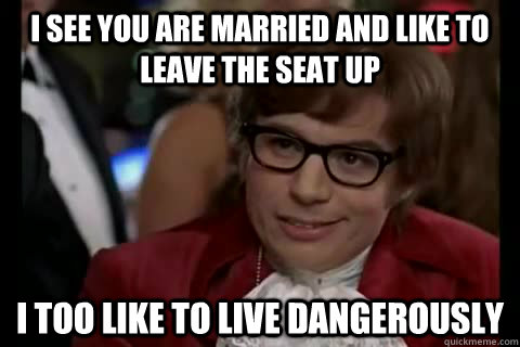 I see you are married and like to leave the seat up i too like to live dangerously  Dangerously - Austin Powers