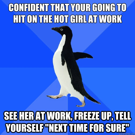 Confident That your going to hit on the hot girl at work See her at work, freeze up, tell yourself 