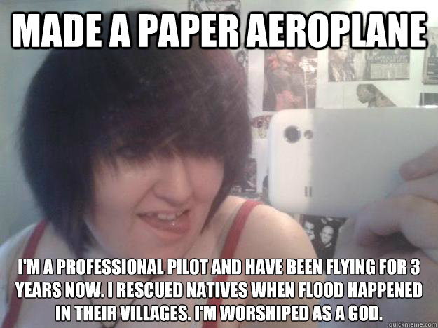 Made a paper aeroplane I'm a professional pilot and have been flying for 3 years now. I rescued natives when flood happened in their villages. I'm worshiped as a god.  