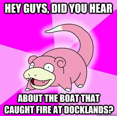 hey guys, did you hear about the boat that caught fire at Docklands?  Slowpoke