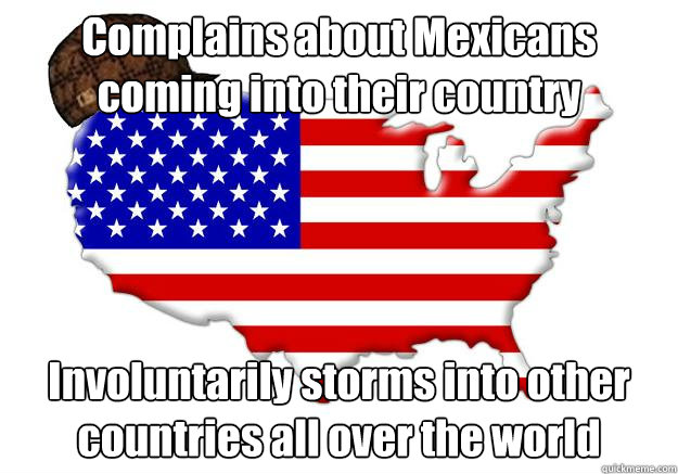 Complains about Mexicans coming into their country Involuntarily storms into other countries all over the world  Scumbag america