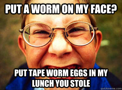 put a worm on my face? put tape worm eggs in my lunch you stole  