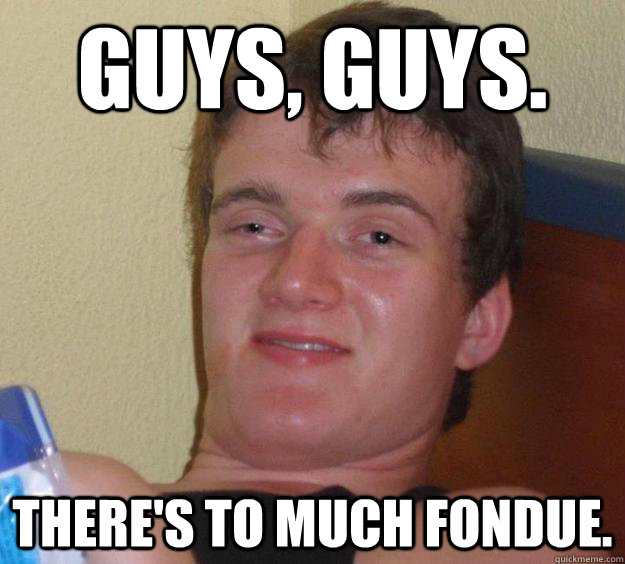 Guys, Guys. There's to much fondue.  10 Guy