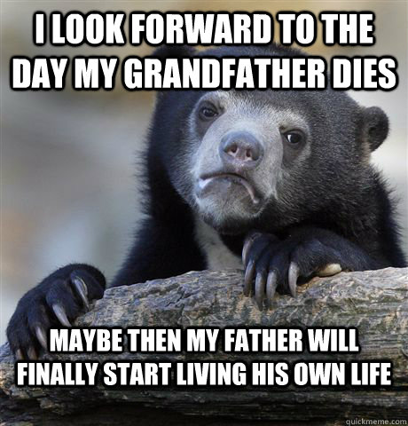 I look forward to the day my grandfather dies Maybe then my father will finally start living his own life   Confession Bear