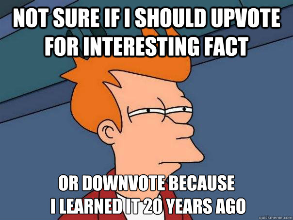 Not sure if I should upvote for interesting fact Or downvote because
 I learned it 20 years ago - Not sure if I should upvote for interesting fact Or downvote because
 I learned it 20 years ago  Futurama Fry