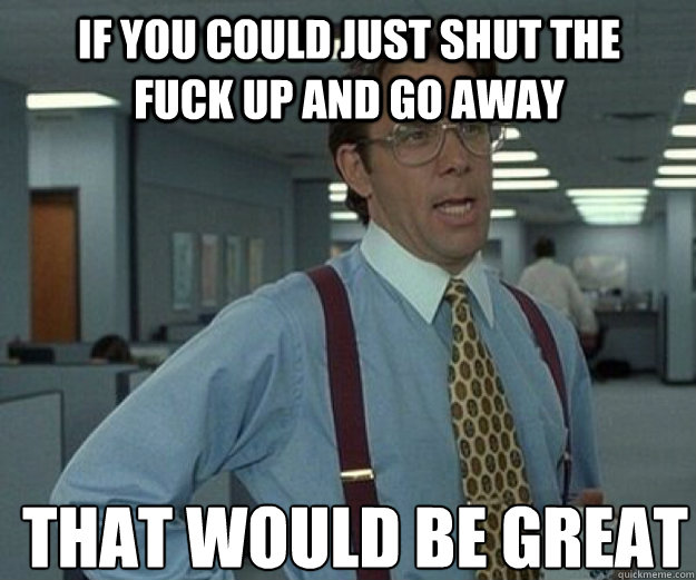 If you could just shut the fuck up and go away THAT WOULD BE GREAT  that would be great