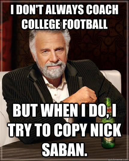 I don't always coach college football but when I do, I try to copy Nick Saban.  The Most Interesting Man In The World