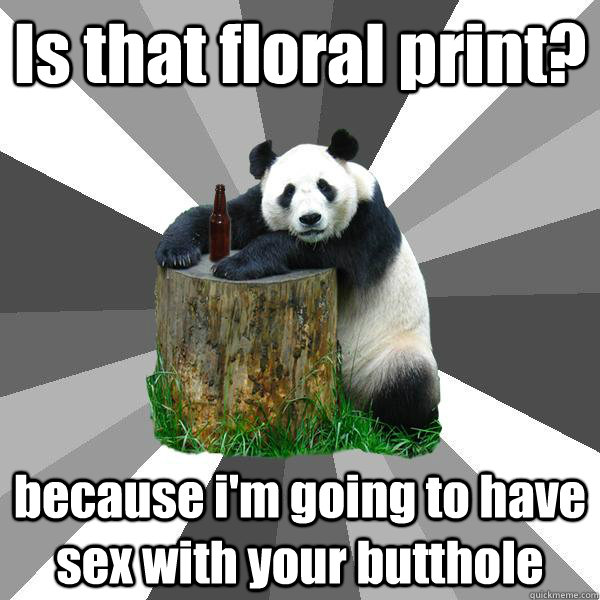 Is that floral print? because i'm going to have sex with your butthole  Pickup-Line Panda