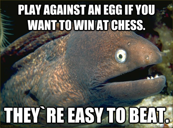 Play against an egg if you want to win at Chess. They`re easy to beat.  Bad Joke Eel